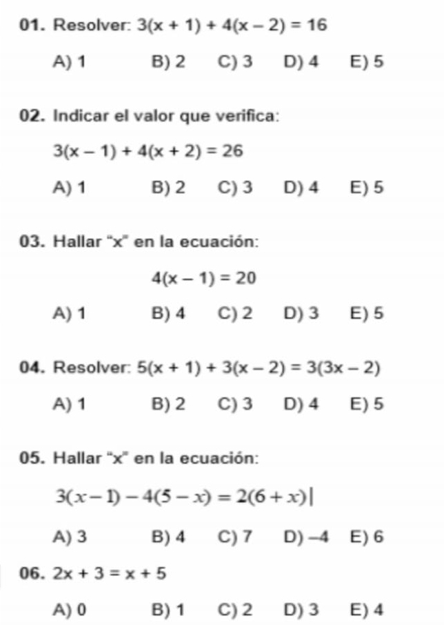 Resolver: 3(x+1)+4(x-2)=16
A) 1 B) 2 C) 3 D) 4 E) 5
02. Indicar el valor que verifica:
3(x-1)+4(x+2)=26
A) 1 B) 2 C) 3 D) 4 E) 5
03. Hallar “ x ' en la ecuación:
4(x-1)=20
A) 1 B) 4 C) 2 D) 3 E) 5
04. Resolver: 5(x+1)+3(x-2)=3(3x-2)
A) 1 B) 2 C) 3 D) 4 E) 5
05. Hallar “ x ' en la ecuación:
3(x-1)-4(5-x)=2(6+x)|
A) 3 B) 4 C) 7 D) -4 E) 6
06. 2x+3=x+5
A) 0 B) 1 C) 2 D) 3 E) 4