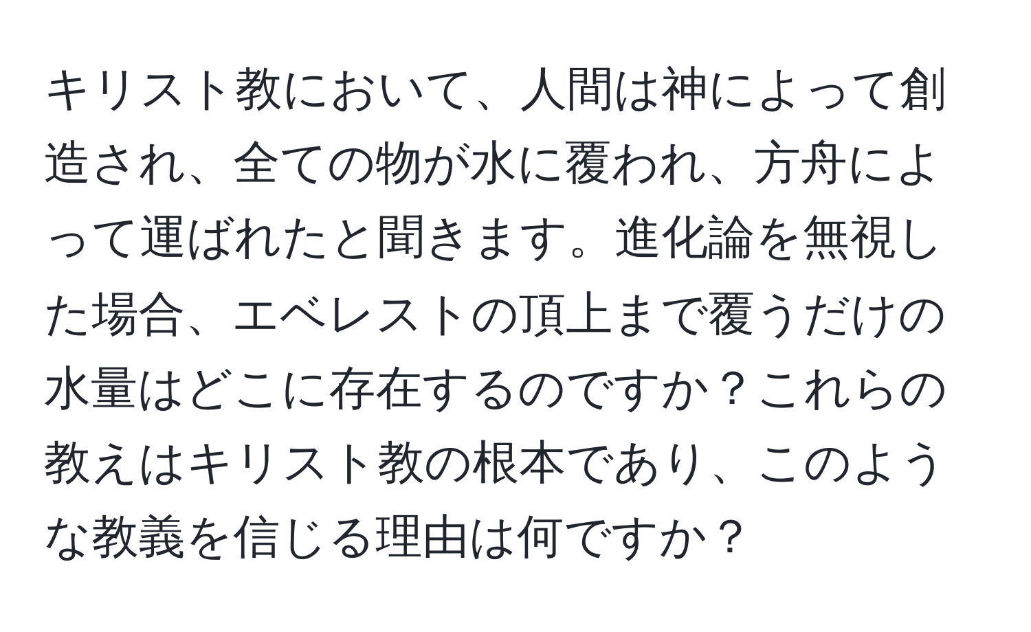 キリスト教において、人間は神によって創造され、全ての物が水に覆われ、方舟によって運ばれたと聞きます。進化論を無視した場合、エベレストの頂上まで覆うだけの水量はどこに存在するのですか？これらの教えはキリスト教の根本であり、このような教義を信じる理由は何ですか？