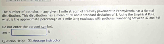 The number of potholes in any given 1 mile stretch of freeway pavement in Pennsylvania has a Normal 
distribution. This distribution has a mean of 50 and a standard deviation of 8. Using the Empirical Rule, 
what is the approximate percentage of 1-mile long roadways with potholes numbering between 42 and 74? 
Do not enter the percent symbol.
ans=□ %
Question Help: Message instructor