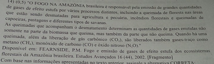 (0,5) 'O FOGO NA AMAZÔNIA brasileira é responsável pela emissão de grandes quantidades 
de gases de efeito estufa por vários processos distintos, incluindo a queimada de floresta nas áreas 
que estão sendo desmatadas para agricultura e pecuária, incêndios florestais e queimadas de 
capoeiras, pastagens e diferentes tipos de savanas. 
As queimadas que acompanham o desmatamento determinam as quantidades de gases emitidas não 
somente na parte da biomassa que queima, mas também da parte que não queima. Quando há uma 
queimada, além da liberação de gás carbônico (CO_2) , são liberados também gases-traço como 
metano (CH₄), monóxido de carbono (CO) e óxido nitroso (N_2O)." 
Disponível em: FEARNSIDE, P.M. Fogo e emissão de gases de efeito estufa dos ecossistemas 
florestais da Amazônia brasileira. Estudos Avançados 16 (44), 2002. [Fragmento] 
Com base nas informações apresentadas no texto anterior, assinale a alternativa CORRETA;