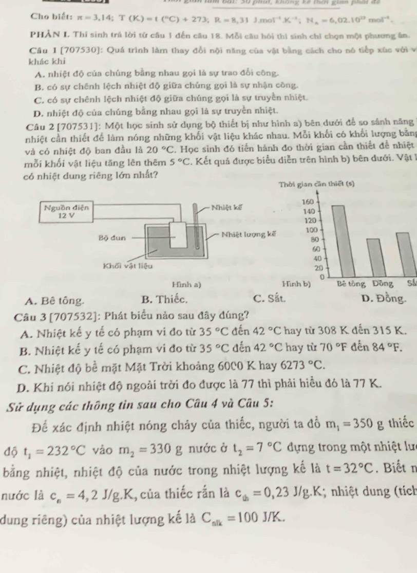 ăn lăm bắt: 30 phút, khống kê thcn gaa ph đ
Cho biết: π =3,14;T(K)=t(^circ C)+273;R=8,31J.mol^(-1).K^(-1);H_A=6,02.10^(23)mol^(-1).
PHẢN I. Thí sinh trả lời tử câu 1 đến câu 18. Mỗi câu hội thí sinh chỉ chọn một phương ân
Cầu 1 [707530]: Quá trình làm thay đổi nội năng của vật bằng cách cho nó tiếp xúc với v
khác khi
A. nhiệt độ của chúng bằng nhau gọi là sự trao đổi công.
B. có sự chênh lệch nhiệt độ giữa chủng gọi là sự nhận công.
C. có sự chênh lệch nhiệt độ giữa chúng gọi là sự truyền nhiệt.
D. nhiệt độ của chúng bằng nhau gọi là sự truyền nhiệt.
Câu 2 [707531]: Một học sinh sử dụng bộ thiết bị như hình a) bên dưới để so sánh năng
nhiệt cần thiết để làm nóng những khối vật liệu khác nhau. Mỗi khối có khối lượng bằng
và có nhiệt độ ban đầu là 20°C. Học sinh đó tiến hành đo thời gian cần thiết đề nhiệt
mỗi khối vật liệu tăng lên thêm 5°C. Kết quả được biểu diễn trên hình b) bên dưới. Vật 1
có nhiệt dung riêng lớn nhất?
Hình a)
A. Bê tông. B. Thiếc. C. S
Câu 3 [707532]: Phát biểu nảo sau đây đúng?
A. Nhiệt kế y tế có phạm vi đo từ 35°C đến 42°C hay từ 308 K đến 315 K.
B. Nhiệt kế y tế có phạm vi đo từ 35°C đến 42°C hay từ 70°F đến 84°F.
C. Nhiệt độ bề mặt Mặt Trời khoảng 6000 K hay 6273°C.
D. Khi nói nhiệt độ ngoài trời đo được là 77 thì phải hiều đó là 77 K.
Sử dụng các thông tin sau cho Câu 4 và Câu 5:
Để xác định nhiệt nóng chảy của thiếc, người ta đồ m_1=350g thiếc
độ t_1=232°C vào m_2=330g nước ở t_2=7°C đựng trong một nhiệt lưc
bằng nhiệt, nhiệt độ của nước trong nhiệt lượng kế là t=32°C. Biết n
nước là c_n=4,2J/g.K 1, của thiếc rắn là c_th=0,23J/g.. K; nhiệt dung (tích
dung riêng) của nhiệt lượng kế là C_nlk=100J/K.