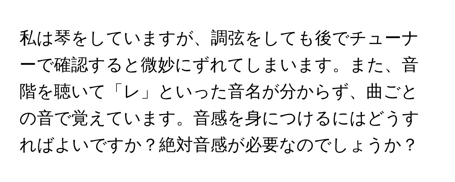 私は琴をしていますが、調弦をしても後でチューナーで確認すると微妙にずれてしまいます。また、音階を聴いて「レ」といった音名が分からず、曲ごとの音で覚えています。音感を身につけるにはどうすればよいですか？絶対音感が必要なのでしょうか？