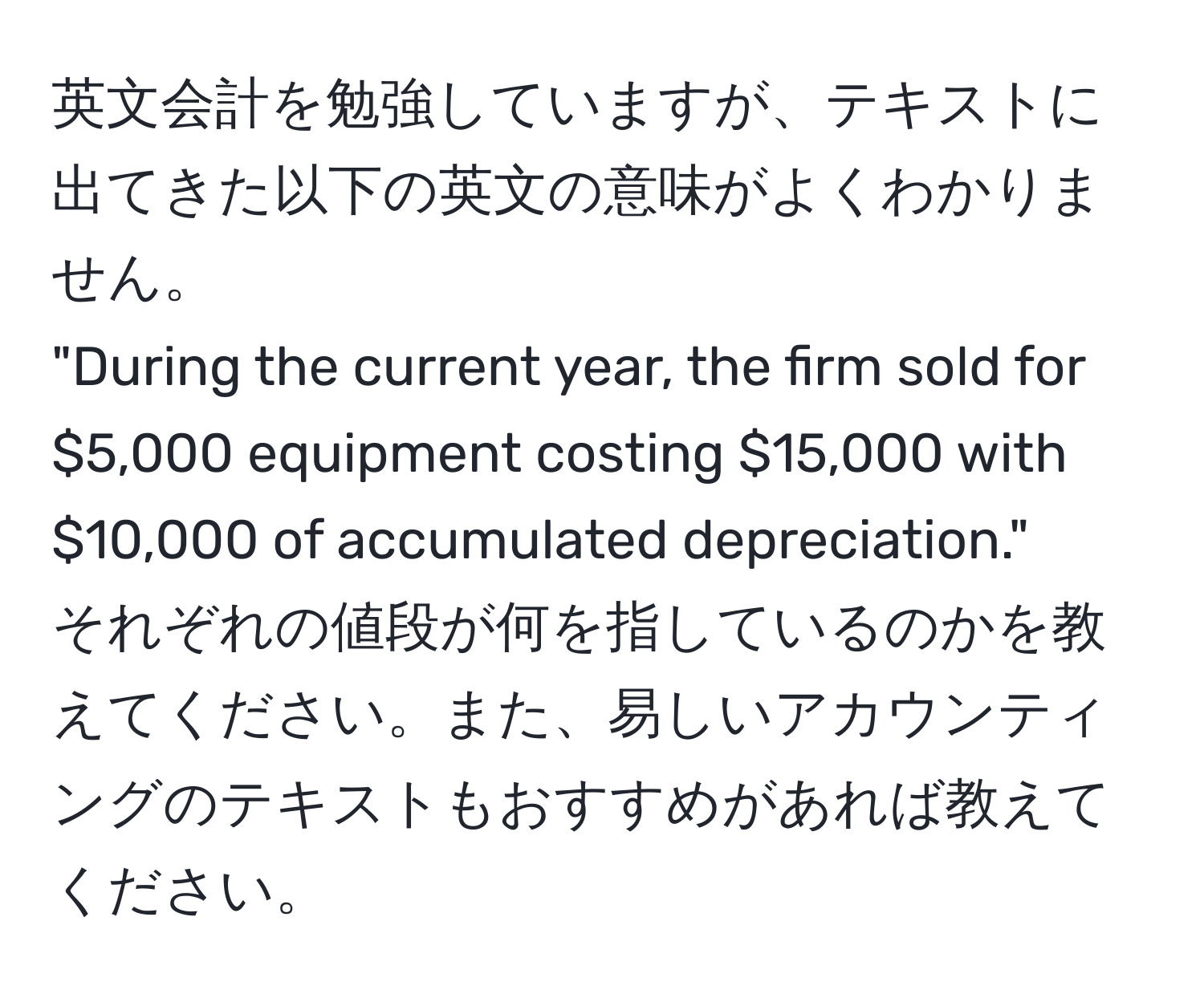 英文会計を勉強していますが、テキストに出てきた以下の英文の意味がよくわかりません。  
"During the current year, the firm sold for $5,000 equipment costing $15,000 with $10,000 of accumulated depreciation."  
それぞれの値段が何を指しているのかを教えてください。また、易しいアカウンティングのテキストもおすすめがあれば教えてください。