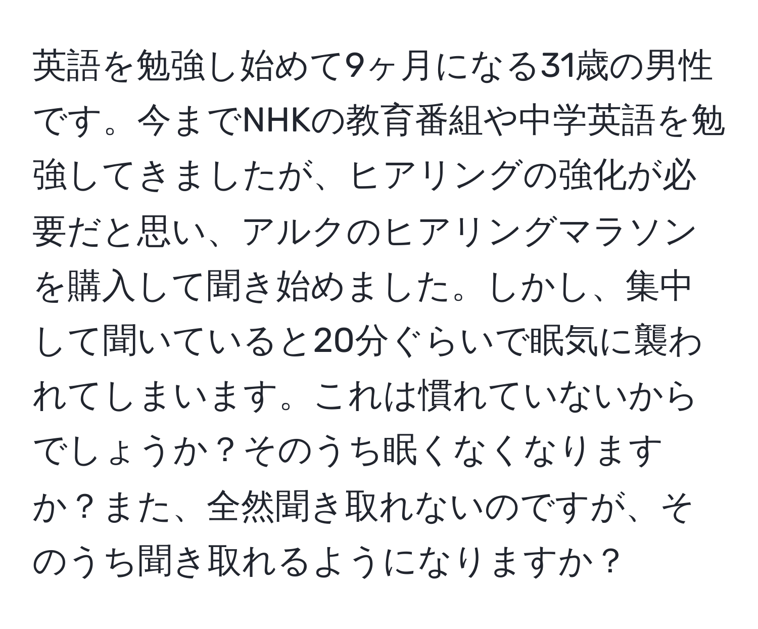 英語を勉強し始めて9ヶ月になる31歳の男性です。今までNHKの教育番組や中学英語を勉強してきましたが、ヒアリングの強化が必要だと思い、アルクのヒアリングマラソンを購入して聞き始めました。しかし、集中して聞いていると20分ぐらいで眠気に襲われてしまいます。これは慣れていないからでしょうか？そのうち眠くなくなりますか？また、全然聞き取れないのですが、そのうち聞き取れるようになりますか？