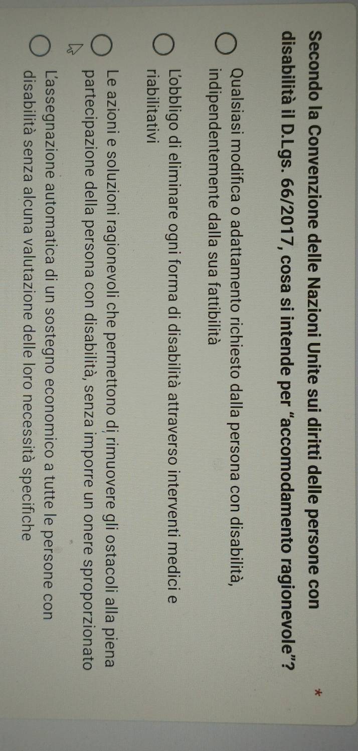 Secondo la Convenzione delle Nazioni Unite sui diritti delle persone con
*
disabilità il D.Lgs. 66/2017, cosa si intende per “accomodamento ragionevole”?
Qualsiasi modifica o adattamento richiesto dalla persona con disabilità,
indipendentemente dalla sua fattibilità
Ľobbligo di eliminare ogni forma di disabilità attraverso interventi medici e
riabilitativi
Le azioni e soluzioni ragionevoli che permettono dị rimuovere gli ostacoli alla piena
partecipazione della persona con disabilità, senza imporre un onere sproporzionato
Lassegnazione automatica di un sostegno economico a tutte le persone con
disabilità senza alcuna valutazione delle loro necessità specifiche