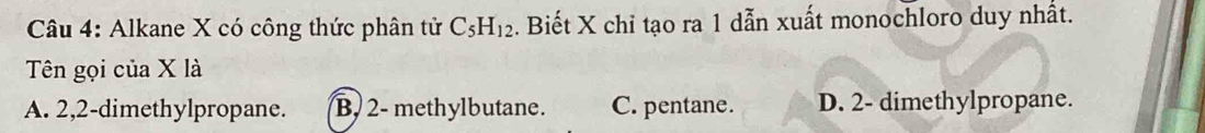 Alkane X có công thức phân tử C_5H_12. Biết X chỉ tạo ra 1 dẫn xuất monochloro duy nhất.
Tên gọi của X là
A. 2, 2 -dimethylpropane. B, 2 - methylbutane. C. pentane. D. 2 - dimethylpropane.