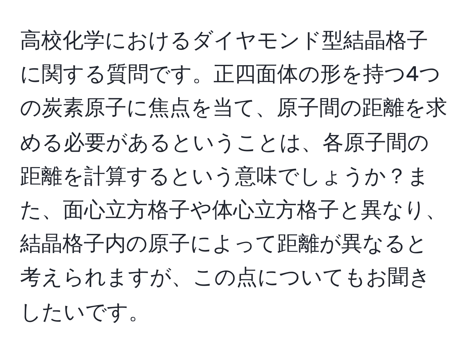 高校化学におけるダイヤモンド型結晶格子に関する質問です。正四面体の形を持つ4つの炭素原子に焦点を当て、原子間の距離を求める必要があるということは、各原子間の距離を計算するという意味でしょうか？また、面心立方格子や体心立方格子と異なり、結晶格子内の原子によって距離が異なると考えられますが、この点についてもお聞きしたいです。