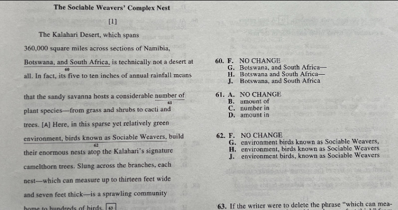 The Sociable Weavers’ Complex Nest
[1]
The Kalahari Desert, which spans
360,000 square miles across sections of Namibia,
Botswana, and South Africa, is technically not a desert at 60. F. NO CHANGE
60 G. Botswana, and South Africa
all. In fact, its five to ten inches of annual rainfall means H. Botswana and South Africa
J. Botswana, and South Africa
that the sandy savanna hosts a considerable number of 61. A. NO CHANGE
B. amount of
plant species—from grass and shrubs to cacti and C. number in
D. amount in
trees. [A] Here, in this sparse yet relatively green
environment, birds known as Sociable Weavers, build 62. F. NO CHANGE
62 G. environment birds known as Sociable Weavers,
their enormous nests atop the Kalahari’s signature H. environment, birds known as Sociable Weavers
J. environment birds, known as Sociable Weavers
camelthorn trees. Slung across the branches, each
nest—which can measure up to thirteen feet wide
and seven feet thick—is a sprawling community
home to hundreds of hirds . 63 63. If the writer were to delete the phrase “which can mea-