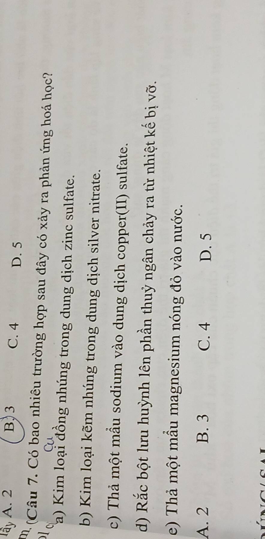 lây A. 2 B, 3 C. 4 D. 5
m (Câu 7. Có bao nhiêu trường hợp sau đây có xảy ra phản ứng hoá học?

a) Kim loại đồng nhúng trong dung dịch zinc sulfate.
b) Kim loại kẽm nhúng trong dung dịch silver nitrate.
c) Thả một mầu sodium vào dung dịch copper(II) sulfate.
d) Rắc bột lưu huỳnh lên phần thuỷ ngân chảy ra từ nhiệt kế bị vỡ.
e) Thả một mẫu magnesium nóng đỏ vào nước.
A. 2 B. 3 C. 4 D. 5
