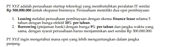 PT XYZ adalah perusahaan startup teknologi yang membutuhkan peralatan IT senilai
Rp 500.000.000 untuk ekspansi bisnisnya. Perusahaan memiliki dua opsi pembiayaan: 
1. Leasing melalui perusahaan pembiayaan dengan skema finance lease selama 5
tahun dengan bunga efektif 10% per tahun. 
2. Borrowing (pinjaman bank) dengan bunga 9% per tahun dan jangka waktu yang 
sama, dengan syarat perusahaan harus menjaminkan aset senilai Rp 300.000.000. 
PT XYZ ingin mengetahui mana opsi yang lebih menguntungkan dalam jangka 
panjang.