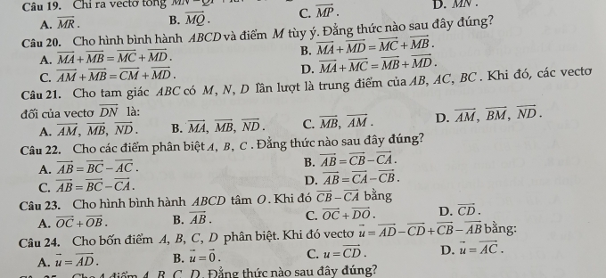 Chi ra vecto tổng MIV D. MN .
A. overline MR. B. vector MQ. C. vector MP.
Câu 20. Cho hình bình hành ABCD và điểm M tùy ý. Đẳng thức nào sau đây đúng?
B.
A. vector MA+vector MB=vector MC+vector MD. vector MA+vector MD=vector MC+vector MB.
C. vector AM+vector MB=vector CM+vector MD. D. vector MA+vector MC=vector MB+vector MD.
Câu 21. Cho tam giác ABC có M, N, D lần lượt là trung điểm của AB, AC, BC . Khi đó, các vecto
đối của vectơ overline DN là:
A. vector AM,vector MB,vector ND. B. vector MA,vector MB,vector ND. C. overline MB,overline AM. D. vector AM,vector BM,vector ND.
Câu 22. Cho các điểm phân biệt A, B, C . Đẳng thức nào sau đây đúng?
A. vector AB=vector BC-vector AC.
B. vector AB=vector CB-vector CA.
D.
C. vector AB=vector BC-vector CA. vector AB=vector CA-vector CB.
Câu 23. Cho hình bình hành ABCD tâm O. Khi đó vector CB-vector CA bằng
A. vector OC+vector OB. B. overline AB. C. vector OC+vector DO. D. vector CD.
Câu 24. Cho bốn điểm A, B, C, D phân biệt. Khi đó vectơ vector u=vector AD-vector CD+vector CB-vector AB bằng:
A. vector u=vector AD. B. vector u=vector 0. C. u=vector CD. D. vector u=vector AC.
4 điểm 4. B. C. D. Đẳng thức nào sau đây đúng?