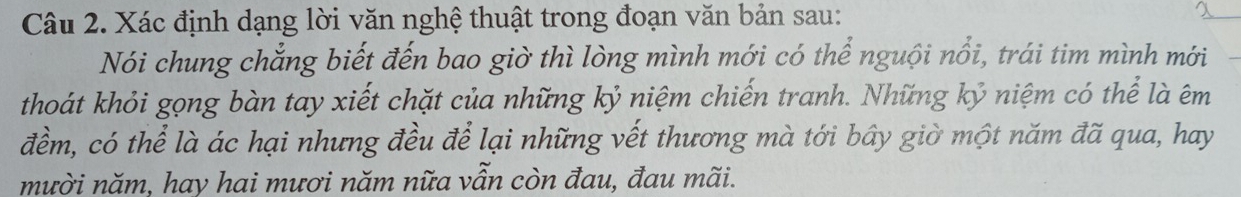 Xác định dạng lời văn nghệ thuật trong đoạn văn bản sau: 
Nói chung chẳng biết đến bao giờ thì lòng mình mới có thể nguội nổi, trái tim mình mới 
thoát khỏi gọng bàn tay xiết chặt của những kỷ niệm chiến tranh. Những kỷ niệm có thể là êm 
đềm, có thể là ác hại nhưng đều để lại những vết thương mà tới bây giờ một năm đã qua, hay 
mười năm, hay hai mươi năm nữa vẫn còn đau, đau mãi.