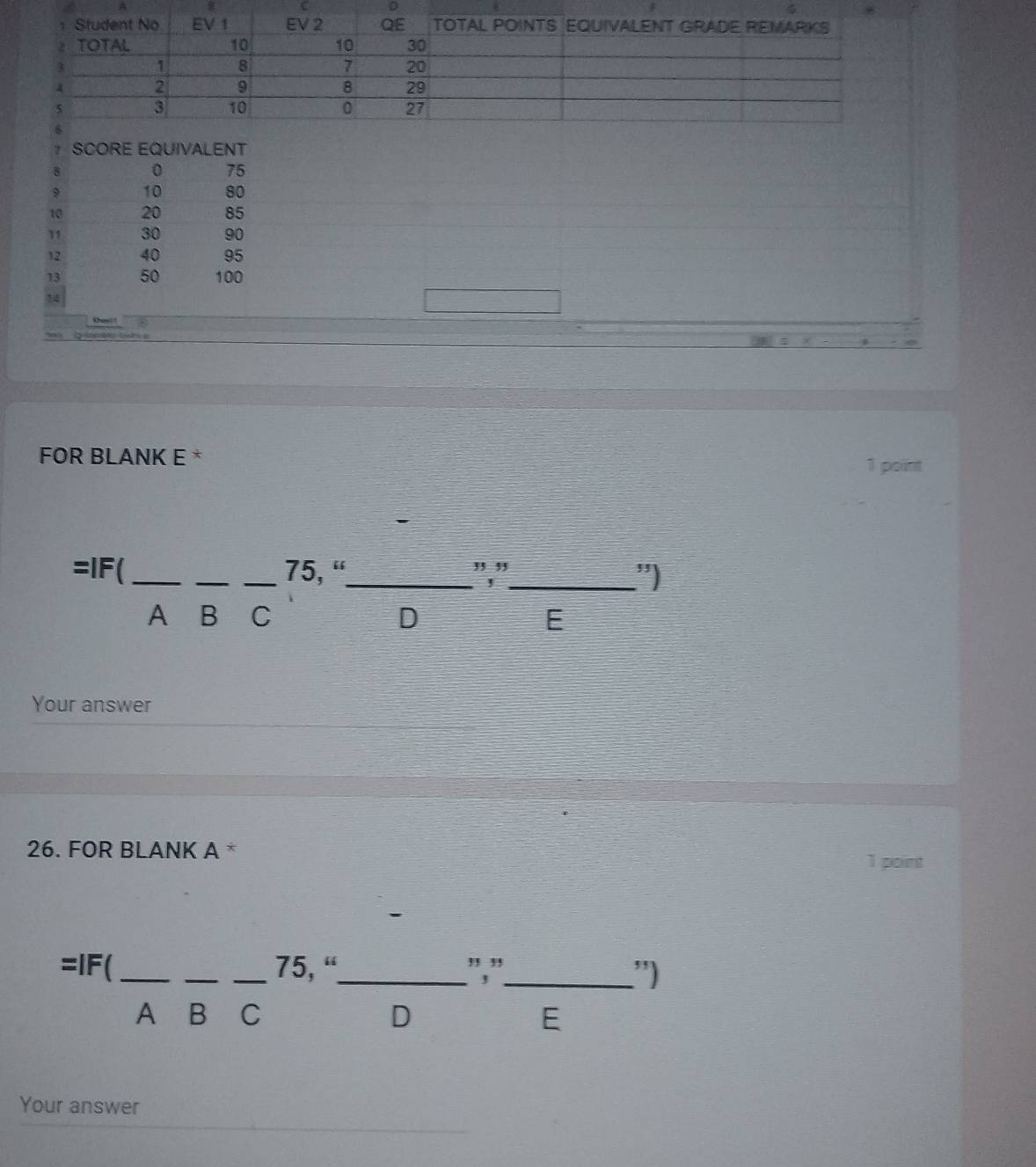 A 
0
7 SCORE EQUIVALENT
8 0 75
9 10 80
10 20 85
11 30 90
12 40 95
13 50 100
14
FOR BLANK E *
1 point
=IF( ___ 75, “_ ,, ,,
_,
”)
A B C D E
Your answer
26. FOR BLANK A * 1 point
=IF( ___ 75, “_ ","_ ”)
A B C D E
Your answer