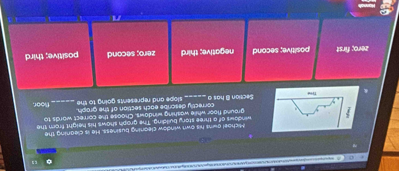 Ne60pitccon/oeyjame/b2faf6VU7%2528fH5OY0yfAPf6%252Fv8ODb838gm7x%252f0U8fjpffUDe413aKeufr9Cch3xf7jefd762526%
【 ]
Michael owns his own window cleaning business. He is cleaning the
windows of a three story building. The graph shows his height from the
ground floor while washing windows. Choose the correct words to
correctly describe each section of the graph.
Section B has a_ slope and represents going to the _floor.
zero; first positive; second negative; third zero; second positive; third
n
Hannah