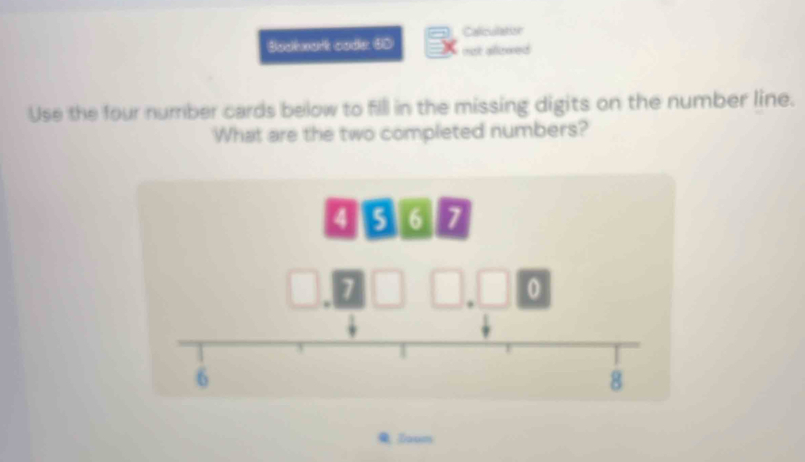 Caliculation 
Bodtwart code: 6D not allewed 
Use the four number cards below to fill in the missing digits on the number line. 
What are the two completed numbers?
4 5 6 7.
0
6
8
Zaum