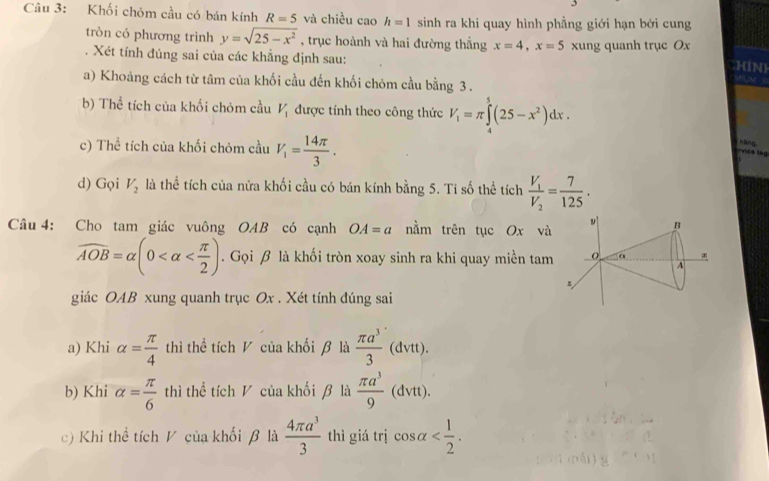 Khối chòm cầu có bán kính R=5 và chiều cao h=1 sinh ra khi quay hình phẳng giới hạn bởi cung
tròn có phương trình y=sqrt(25-x^2) , trục hoành và hai đường thẳng x=4,x=5 xung quanh trục Ox HiN)
. Xét tính đúng sai của các khẳng định sau:
a) Khoảng cách từ tâm của khối cầu đến khối chóm cầu bằng 3 .
WUM- S
b) Thể tích của khối chóm cầu V_1 được tính theo công thức V_1=π ∈tlimits _4^(5(25-x^2))dx.
c) Thể tích của khối chóm cầu V_1= 14π /3 .
vice lag  hāng,
d) Gọi V_2 là thể tích của nửa khối cầu có bán kính bằng 5. Ti số thể tích frac V_1V_2= 7/125 .
Câu 4: Cho tam giác vuông OAB có cạnh OA=a nằm trên tục Ox và v B
widehat AOB=alpha (0 . Gọi β là khối tròn xoay sinh ra khi quay miền tam o
A
giác OAB xung quanh trục Ox . Xét tính đúng sai
a) Khi alpha = π /4  thì thể tích V của khối β là  π a^3/3 (dvtt).
b) Khi alpha = π /6  thì thể tích V của khối β là  π a^3/9  (dvtt).
c) Khi thể tích V của khối β là  4π a^3/3  thì giá trị cos alpha