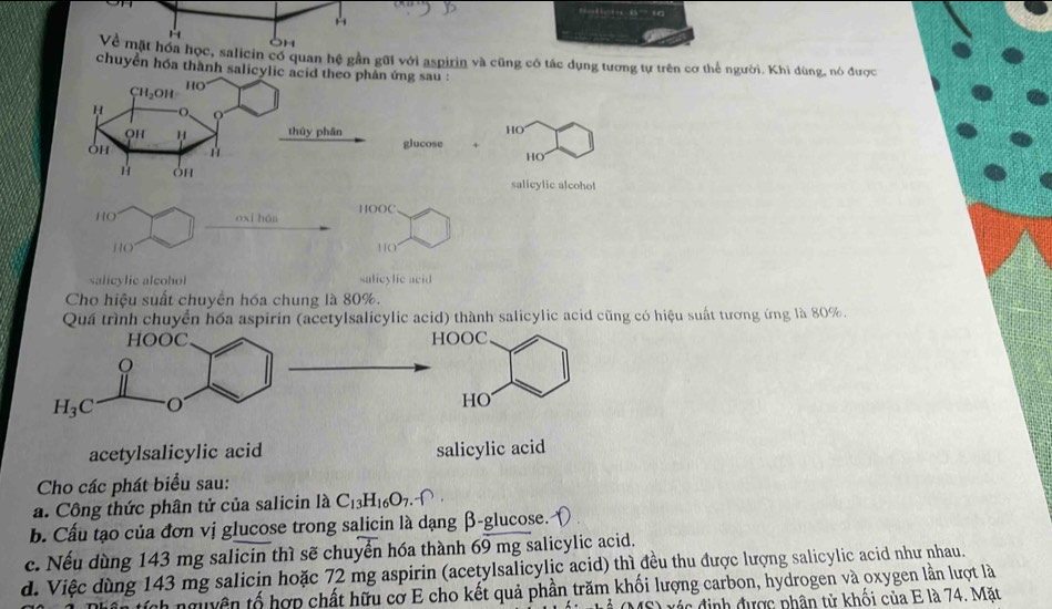 Về mặt hóa học, salicin có quan hệ gần gũi với aspirin và cũng có tác dụng tương tự trên cơ thể người. Khi dùng, nó được
chuyển hóa thành salicylic acid theo phân ứng sau :
Ch₃OH HO
H O、
QH thủy phân HO
Oh
glucose +
HO
H oh
salicylic alcohol
HO oxi háa HOOC
HO
10
salicylic alcohol salicylic acid
Cho hiệu suất chuyển hóa chung là 80%.
Quá trình chuyển hóa aspirin (acetylsalicylic acid) thành salicylic acid cũng có hiệu suất tương ứng là 80%.
acetylsalicylic acid salicylic acid
Cho các phát biểu sau:
a. Công thức phân tử của salicin là C_13H_16O_7.
b. Cấu tạo của đơn vị glucose trong salicin là dạng β-glucose.
c. Nếu dùng 143 mg salicin thì sẽ chuyển hóa thành 69 mg salicylic acid.
d. Việc dùng 143 mg salicin hoặc 72 mg aspirin (acetylsalicylic acid) thì đều thu được lượng salicylic acid như nhau.
sích nguyên tố hợp chất hữu cơ E cho kết quả phần trăm khối lượng carbon, hydrogen và oxygen lần lượt là
A x á c định được phân tử khối của E là 74. Mặt