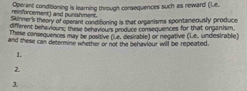 Operant conditioning is learning through consequences such as reward (i.e. 
reinforcement) and punishment. 
Skinner's theory of operant conditioning is that organisms spontaneously produce 
different behaviours; these behaviours produce consequences for that organism. 
These consequences may be positive (l.e. desirable) or negative (i.e. undesirable) 
and these can determine whether or not the behaviour will be repeated. 
1. 
2. 
3.