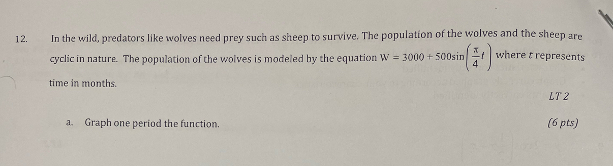 In the wild, predators like wolves need prey such as sheep to survive. The population of the wolves and the sheep are 
cyclic in nature. The population of the wolves is modeled by the equation W=3000+500sin ( π /4 t) where t represents 
time in months. 
LT2 
a. Graph one period the function. (6 pts)