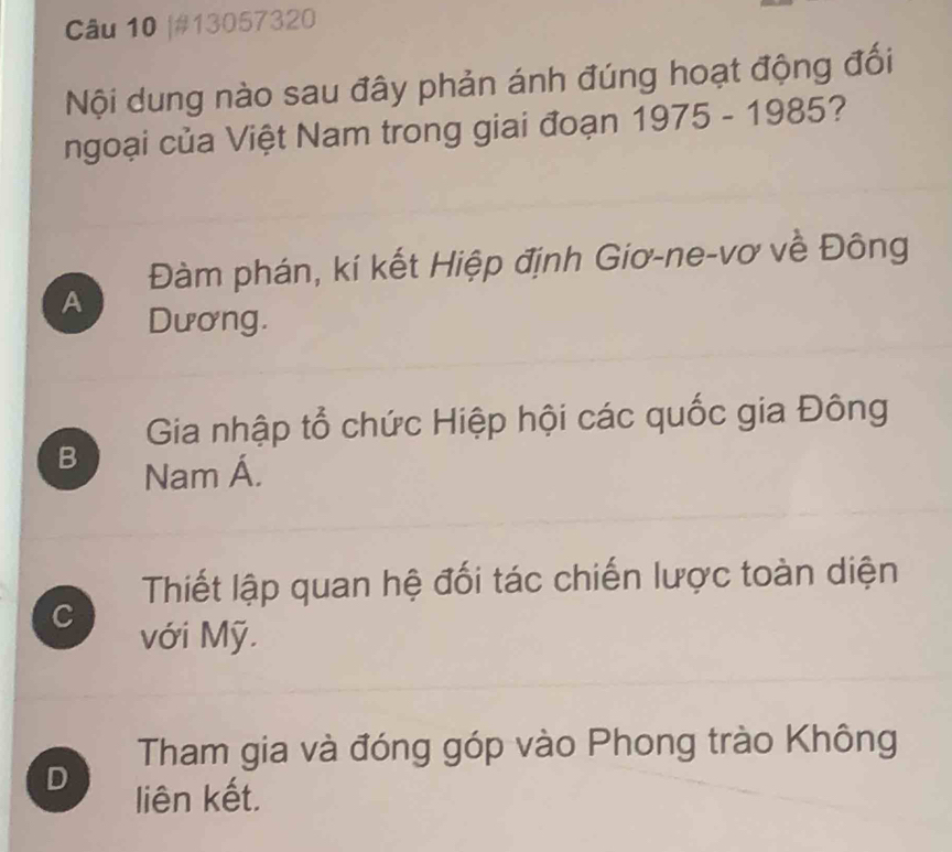 #13057320
Nội dung nào sau đây phản ánh đúng hoạt động đối
ngoại của Việt Nam trong giai đoạn 1975-1985 7
Đàm phán, kí kết Hiệp định Giơ-ne-vơ về Đông
A Dương.
Gia nhập tổ chức Hiệp hội các quốc gia Đông
B Nam Á.
Thiết lập quan hệ đối tác chiến lược toàn diện
C
với Mỹ.
Tham gia và đóng góp vào Phong trào Không
D
liên kết.