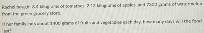 Rachel bought 8.4 kilograms of tomatoes, 2.13 kilograms of apples, and 7300 grams of watermelon 
from the green grocery store. 
If her family eats about 1400 grams of fruits and vegetables each day, how many days will the food 
last?