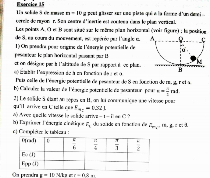 Un solide S de masse m=10g peut glisser sur une piste qui a la forme d’un demi -
cercle de rayon r. Son centre d’inertie est contenu dans le plan vertical.
Les points A, O et B sont situé sur le même plan horizontal (voir figure) ; la position
de S, au cours du mouvement, est repérée par l'angle α. 
1) On prendra pour origine de l'énergie potentielle de
pesanteur le plan horizontal passant par B
et on désigne par h l'altitude de S par rapport à ce plan.
a) Établir l’expression de h en fonction de r et α.
Puis celle de l'énergie potentielle de pesanteur de S en fonction de m, g, r et α.
b) Calculer la valeur de l’énergie potentielle de pesanteur pour alpha = π /2  rad.
2) Le solide S étant au repos en B, on lui communique une vitesse pour
qu’il arrive en C telle que E_m_C=0,32J.
a) Avec quelle vitesse le solide arrive - t - il en C ?
b) Exprimer l'énergie cinétique E_C du solide en fonction de E_m_C , m, g, r et θ.
c) Compléter le tableau :
On prendra g=10N/kg et r=0.8m.