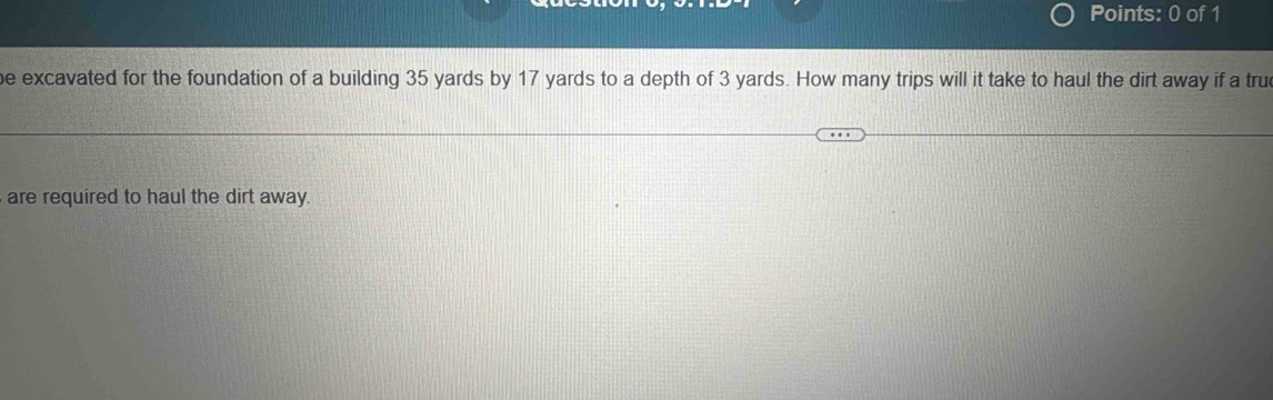 excavated for the foundation of a building 35 yards by 17 yards to a depth of 3 yards. How many trips will it take to haul the dirt away if a true 
are required to haul the dirt away.