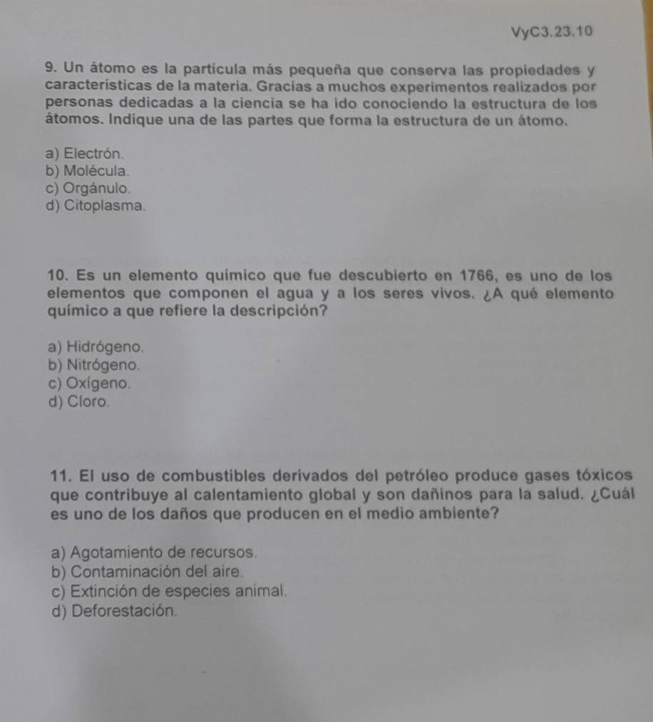 VyC3.23.10
9. Un átomo es la partícula más pequeña que conserva las propiedades y
características de la materia. Gracias a muchos experimentos realizados por
personas dedicadas a la ciencia se ha ido conociendo la estructura de los
átomos. Indique una de las partes que forma la estructura de un átomo.
a) Electrón.
b) Molécula.
c) Orgánulo.
d) Citoplasma.
10. Es un elemento químico que fue descubierto en 1766, es uno de los
elementos que componen el agua y a los seres vivos. ¿A qué elemento
químico a que refiere la descripción?
a) Hidrógeno.
b) Nitrógeno.
c) Oxigeno.
d) Cloro.
11. El uso de combustibles derivados del petróleo produce gases tóxicos
que contribuye al calentamiento global y son dañinos para la salud. ¿Cuál
es uno de los daños que producen en el medio ambiente?
a) Agotamiento de recursos.
b) Contaminación del aire.
c) Extinción de especies animal.
d) Deforestación.