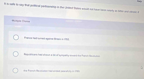 Help
It is safe to say that political partisanship in the United States would not have been nearly as bitter and vitriolic if
·Multiple Choice
France had turned against Britain in 1793.
Republicans had shown a bit of sympathy toward the French Revolution
the French Revolution had ended peacefully in 1789.