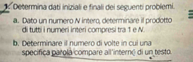 Determina dati iniziali e finali dei seguenti problemi. 
a. Dato un numero N intero, determinare il prodotto 
di tutti i numeri interi compresi tra 1 e N. 
b. Determinare il numero di volte in cui una 
specifica parola compare all'interné di un testo.