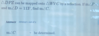 △ DPZ can be mapped onto △ WVC by a reflection. If m∠ P=
and m∠ D=113° , find m∠ C. 
Answer Attempt 1 out of 2
m∠ C be determined.