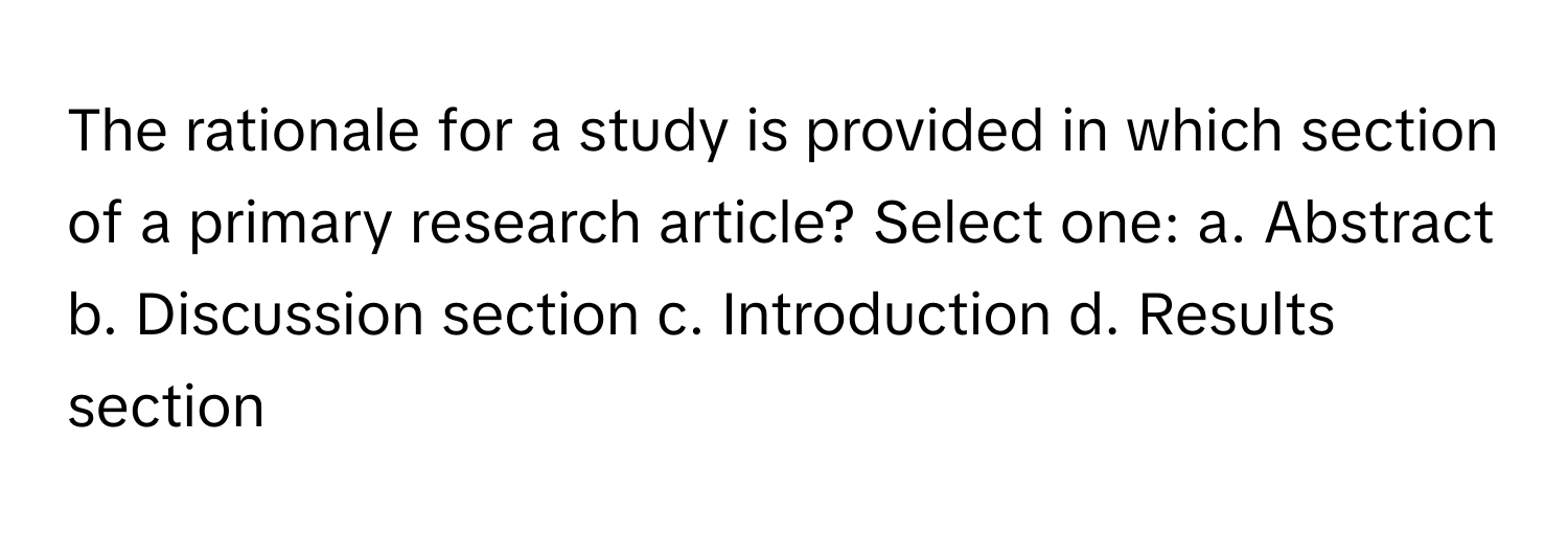 The rationale for a study is provided in which section of a primary research article?  Select one: a. Abstract b. Discussion section c. Introduction d. Results section