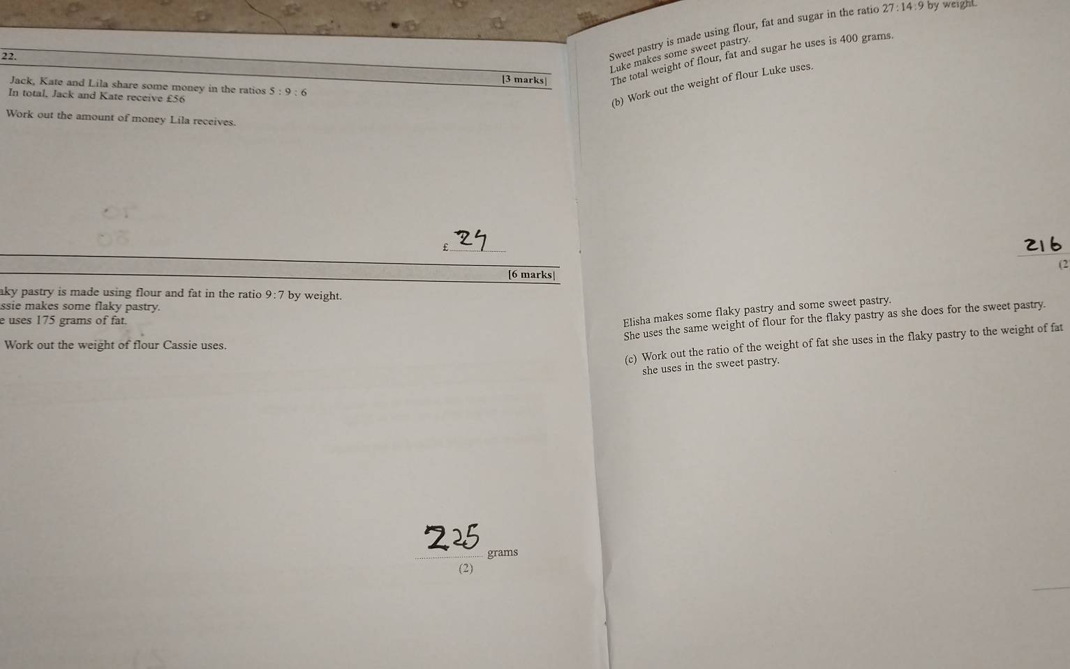 Luke makes some sweet pastry 
22. 
Sweet pastry is made using flour, fat and sugar in the ratio 27:14:9 by weight. 
[3 marks The total weight of flour, fat and sugar he uses is 400 grams. 
Jack, Kate and Lila share some money in the ratios 5:9:6
In total, Jack and Kate receive £56
(b) Work out the weight of flour Luke uses. 
Work out the amount of money Lila receives.
£
(2 
[6 marks| 
aky pastry is made using flour and fat in the ratio 9:7 by weight. 
ssie makes some flaky pastry. 
She uses the same weight of flour for the flaky pastry as she does for the sweet pastry. 
e uses 175 grams of fat. 
Elisha makes some flaky pastry and some sweet pastry. 
(c) Work out the ratio of the weight of fat she uses in the flaky pastry to the weight of fat 
Work out the weight of flour Cassie uses. 
she uses in the sweet pastry.
grams
(2)