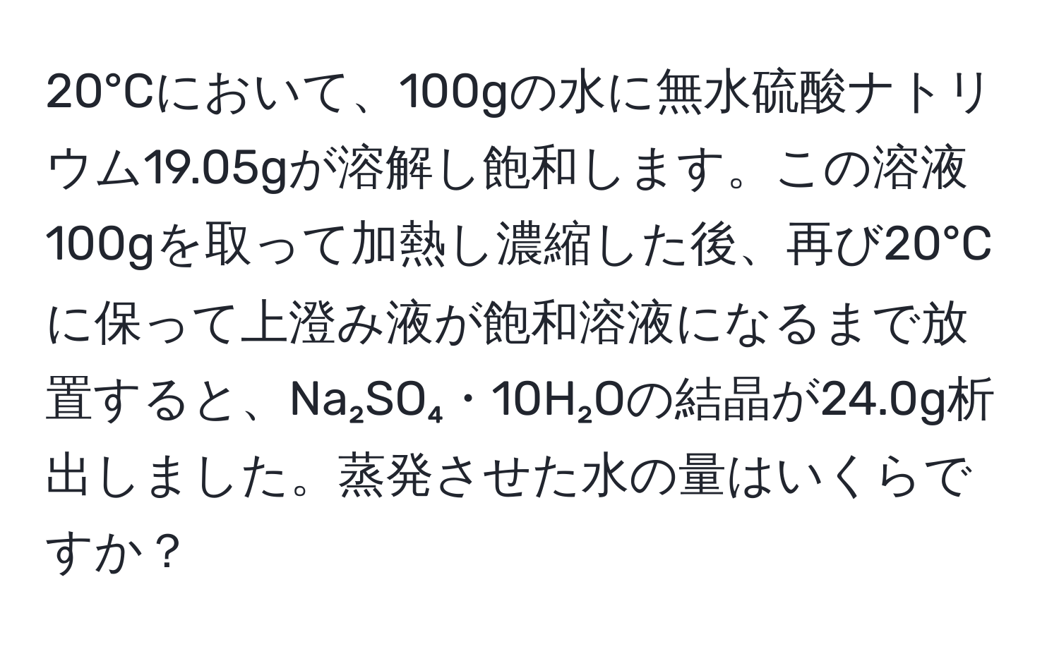 20°Cにおいて、100gの水に無水硫酸ナトリウム19.05gが溶解し飽和します。この溶液100gを取って加熱し濃縮した後、再び20°Cに保って上澄み液が飽和溶液になるまで放置すると、Na₂SO₄・10H₂Oの結晶が24.0g析出しました。蒸発させた水の量はいくらですか？