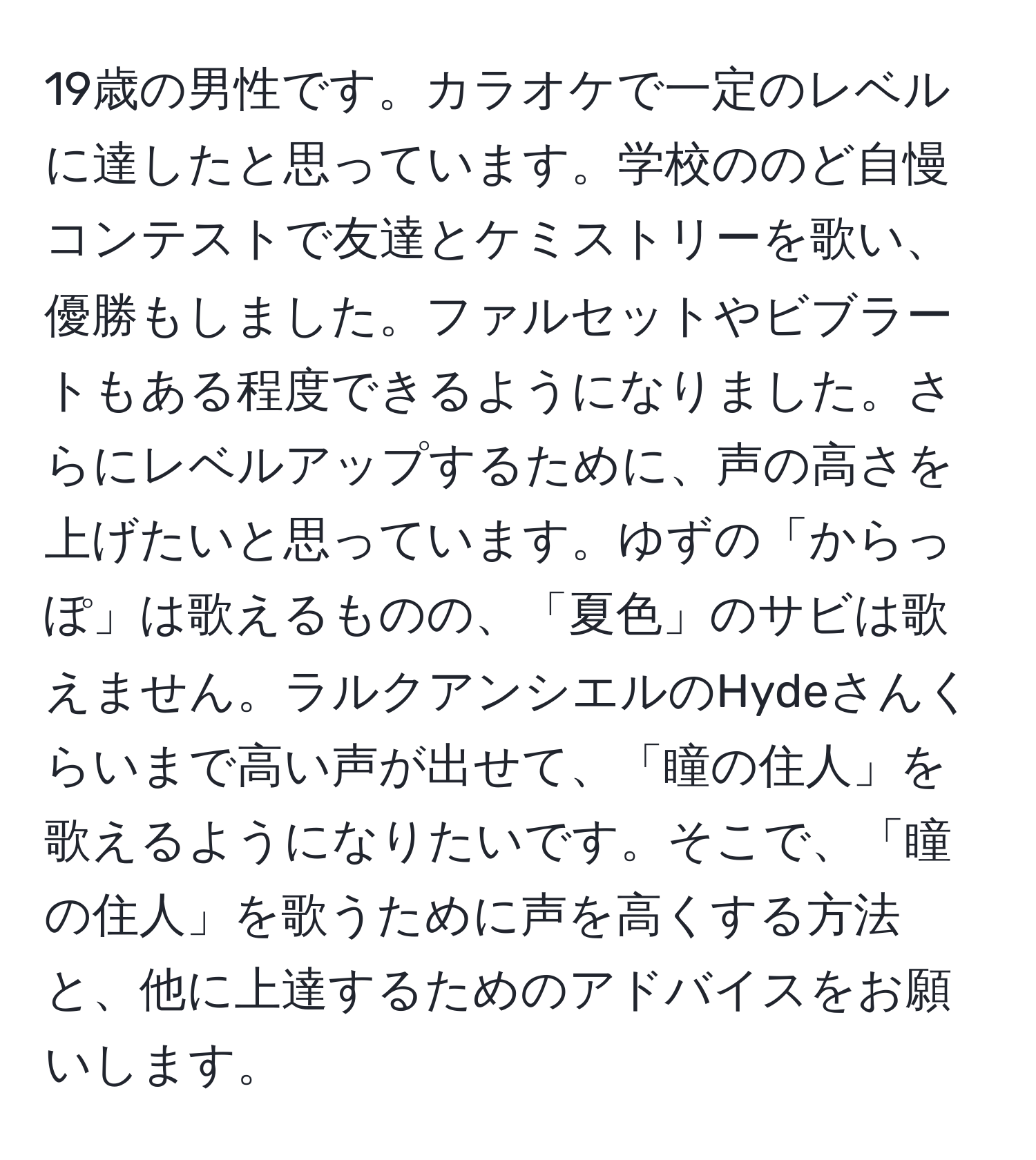 19歳の男性です。カラオケで一定のレベルに達したと思っています。学校ののど自慢コンテストで友達とケミストリーを歌い、優勝もしました。ファルセットやビブラートもある程度できるようになりました。さらにレベルアップするために、声の高さを上げたいと思っています。ゆずの「からっぽ」は歌えるものの、「夏色」のサビは歌えません。ラルクアンシエルのHydeさんくらいまで高い声が出せて、「瞳の住人」を歌えるようになりたいです。そこで、「瞳の住人」を歌うために声を高くする方法と、他に上達するためのアドバイスをお願いします。