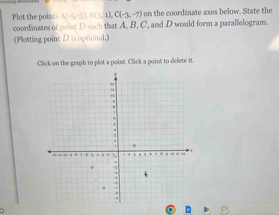 chnology Bookmärks 
Plot the points A(-5,-3), B(3.1), C(-3,-7) on the coordinate axes below. State the 
coordinates of point D such that A, B, C, and D would form a parallelogram. 
(Plotting point D is optional.) 
Click on the graph to plot a point. Click a point to delete it.