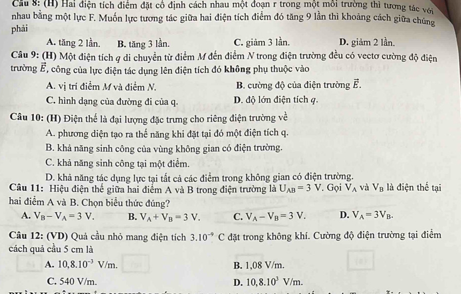 Hai điện tích điểm đặt cổ định cách nhau một đoạn r trong một môi trường thì tương tác với
nhau bằng một lực F. Muốn lực tương tác giữa hai điện tích điểm đó tăng 9 lần thì khoảng cách giữa chúng
phải
A. tăng 2 lần. B. tăng 3 lần. C. giảm 3 lần. D. giảm 2 lần.
Câu 9: (H) Một điện tích q di chuyển từ điểm M đến điểm N trong điện trường đều có vectơ cường độ điện
trường vector E , công của lực điện tác dụng lên điện tích đó không phụ thuộc vào
A. vị trí điểm M và điểm N. B. cường độ của điện trường ễ.
C. hình dạng của đường đi của q. D. độ lớn điện tích q.
Câu 10: (H) Điện thế là đại lượng đặc trưng cho riêng điện trường về
A. phương diện tạo ra thế năng khi đặt tại đó một điện tích q.
B. khả năng sinh công của vùng không gian có điện trường.
C. khả năng sinh công tại một điểm.
D. khả năng tác dụng lực tại tất cả các điểm trong không gian có điện trường.
Câu 11: Hiệu điện thế giữa hai điểm A và B trong điện trường là U_AB=3V Gọi V_A và V_B là điện thế tại
hai điểm A và B. Chọn biểu thức đúng?
A. V_B-V_A=3V. B. V_A+V_B=3V. C. V_A-V_B=3V. D. V_A=3V_B.
Câu 12: (VD) Quả cầu nhỏ mang điện tích 3.10^(-9)C đặt trong không khí. Cường độ điện trường tại điểm
cách quả cầu 5 cm là
A. 10,8.10^(-3)V/m. B. 1,08 V/m.
C. 540 V/m. D. 10,8.10^3V/m.