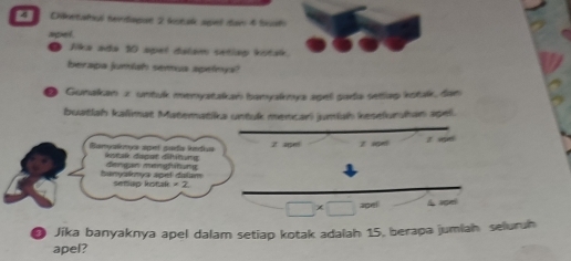 Cietatiul tevidaqat 2 kutak apel daw 4 Sal 
apel 
Jika ada 10 apel dalam setlap kstak. 
berapa jumish semua speleys? 
Gunakan x untuk menyatakan banyakmya agel parda setlap istak, dan 
buatlah kalimat Materatika untuk mencari jumiah kesefuruhan apel. 
Banyaknys spel gada kedus dstak dapat fitung 2 ape! z ig z 
banyalys apel dalum dengan mengfiting 
setup kotak = 2.
□ * □ =m A agei 
Jika banyaknya apel dalam setiap kotak adalah 15. berapa jumiah seluruh 
apel?