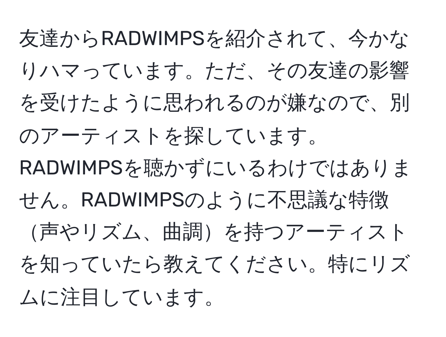 友達からRADWIMPSを紹介されて、今かなりハマっています。ただ、その友達の影響を受けたように思われるのが嫌なので、別のアーティストを探しています。RADWIMPSを聴かずにいるわけではありません。RADWIMPSのように不思議な特徴声やリズム、曲調を持つアーティストを知っていたら教えてください。特にリズムに注目しています。