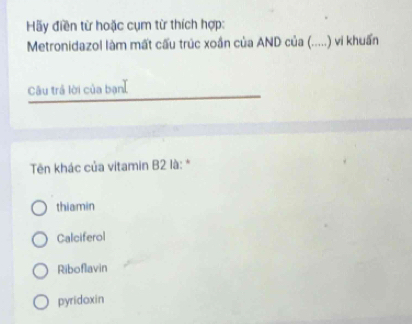 Hãy điền từ hoặc cụm từ thích hợp:
Metronidazol làm mất cấu trúc xoắn của AND của (.....) vi khuẩn
Câu trả lời của bạn]
Tên khác của vitamin B2 là: *
thiamin
Calciferol
Riboflavin
pyridoxin