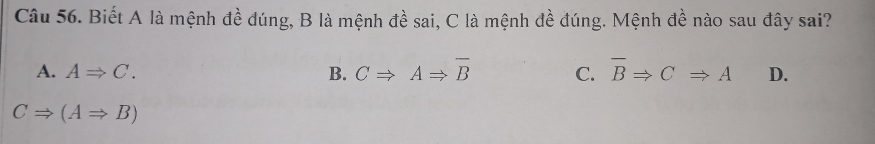 Biết A là mệnh đề đúng, B là mệnh đề sai, C là mệnh đề đúng. Mệnh đề nào sau đây sai?
A. ARightarrow C. B. CRightarrow ARightarrow overline B C. overline BRightarrow CRightarrow A D.
CRightarrow (ARightarrow B)