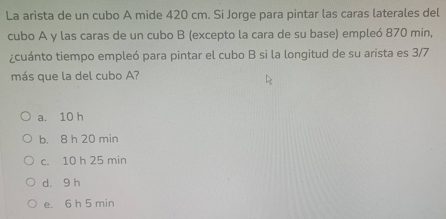 La arista de un cubo A mide 420 cm. Si Jorge para pintar las caras laterales del
cubo A y las caras de un cubo B (excepto la cara de su base) empleó 870 min,
¿cuánto tiempo empleó para pintar el cubo B si la longitud de su arista es 3/7
más que la del cubo A?
a. 10 h
b. 8 h 20 min
c. 10 h 25 min
d. 9 h
e. 6 h 5 min