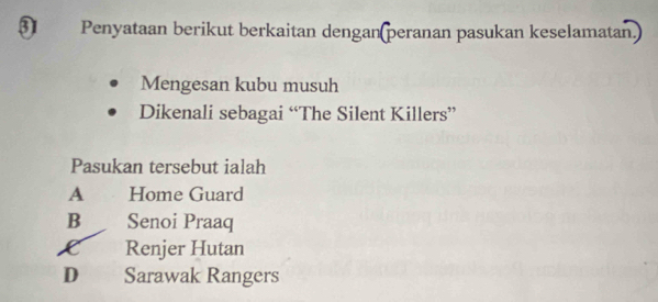 Penyataan berikut berkaitan dengan(peranan pasukan keselamatan.)
Mengesan kubu musuh
Dikenali sebagai “The Silent Killers”
Pasukan tersebut ialah
A Home Guard
B Senoi Praaq
C Renjer Hutan
D Sarawak Rangers