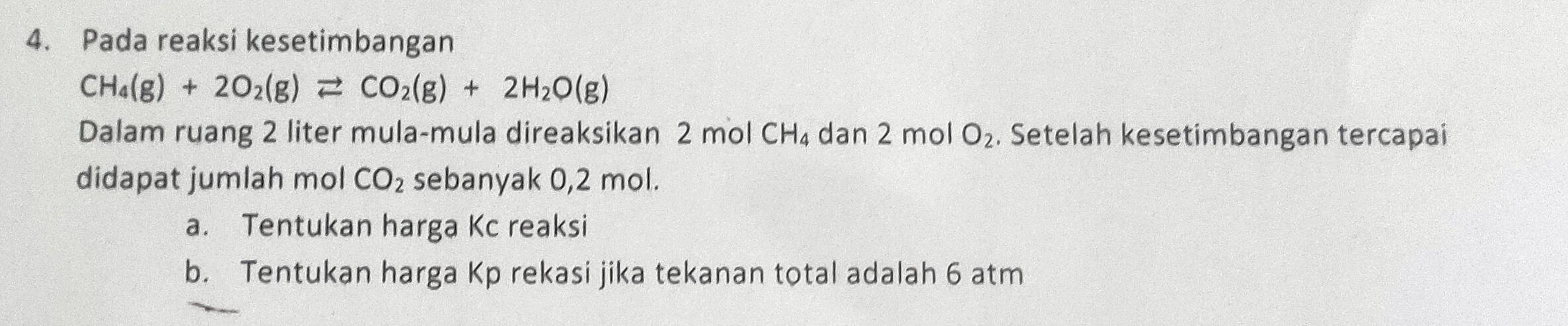 Pada reaksi kesetimbangan
CH_4(g)+2O_2(g)leftharpoons CO_2(g)+2H_2O(g)
Dalam ruang 2 liter mula-mula direaksikan 2 mol CH_4 dan 2 mol O_2. Setelah kesetimbangan tercapai 
didapat jumlah mol CO_2 sebanyak 0,2 mol. 
a. Tentukan harga Kc reaksi 
b. Tentukan harga Kp rekasi jika tekanan total adalah 6 atm