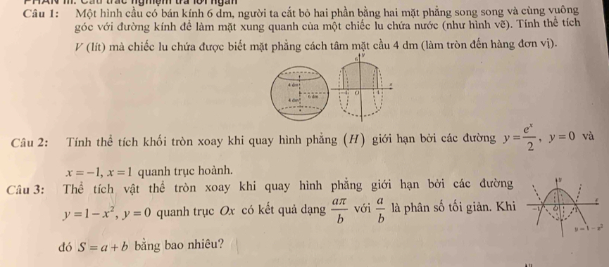 Một hình cầu có bán kính 6 dm, người ta cắt bỏ hai phần bằng hai mặt phẳng song song và cùng vuông 
góc với đường kính để làm mặt xung quanh của một chiếc lu chứa nước (như hình vẽ). Tính thể tích
V(lit) mà chiếc lu chứa được biết mặt phẳng cách tâm mặt cầu 4 dm (làm tròn đến hàng đơn vị).
6 9
4 d=
-4
6 dm
Câu 2: Tính thể tích khối tròn xoay khi quay hình phẳng (H) giới hạn bởi các đường y= e^x/2 , y=0 và
x=-1, x=1 quanh trục hoành. 
Câu 3: Thể tích vật thể tròn xoay khi quay hình phẳng giới hạn bởi các đường 
. f
y=1-x^2, y=0 quanh trục Ox có kết quả dạng  aπ /b  với  a/b  là phân số tối giản. Khi - 6
y=1-x^2
dó S=a+b bằng bao nhiêu?