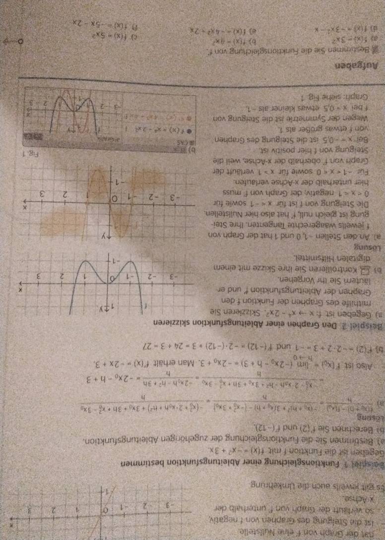 hat der Graph von f eine Nuilstelle.
ist die Stelgung des Graphen von f negativ
so verläuft der Graph von f' unterhalb der 
x Achse.
Es gilt jeweils auch die Umkehrung
Beispiet 1 Funktionsgleichung einer Ableitungsfunktion bestimmen
Gegehen ist die Funktion f mit f(x)=-x^2+3x.
a) Bestimmen Sie die Funktionsgleichung der zugehörigen Ableitungsfunktion.
b Berechnen Sie f'(2) und f(-12).
Lösung
8) frac f(x_0+h)-f(x_0)h=frac -(x_0+h)^2+3(x_0+h)-(-x_0^(2+3x_0))h=frac (-(x_0)^2+2· x_0h+h^2)+3x_0+3h+x_0^(2-3x_0)h
=frac (-x_0)^2-2x_0h-h^2+3x_0+3h+x_0^(2-3x_0)h=frac -2x_0h-h^2+3hh=-2x_0-h+3
Also ist f'(x_0)=limlimits _hto 0(-2x_0-h+3)=-2x_0+3. Man erhält f'(x)=-2x+3.
b f(2)=-2· 2+3=-1 und f'(-12)=-2· (-12)+3=24+3=27
Beispiel 2. Den Graphen einer Ableitungsfunktion skizzieren
#) Gegeben ist. f:xto x^4-2x^2. Skizzieren Sie
mithilfe des Graphen der Funktion f den
Graphen der Ableitungsfunktion f' und er
läuter Sie thr Vorgehen. 
bi 1:5 Kontröllieren Sie ihre Skizze mit einem
digitalen Hilfsmittel.
Lösung
a) An den Stellen -1, 0 und 1 hat der Graph von
f jewells waagerechte Tangenten. Ihre Stei
gung ist gieich null, f' hat also hier Nullstelle
Die Steigung von f ist für x sowie für
0 negativ; der Graph von f' muss
hier unterhalb der x-Achse verlaufen.
Für -1 sowie für x>1 verläuft der
Graph von f' oberhalb der x-Achse, weil die
Steigung von f hier positiv ist. b) B x Fig. 1
8e? x=-0.5 ist die Steigung des Graphen ) CAS
von f etwas größer als 1. f(x)=x^4-2x^2-1
Wegen der Symmetrie ist die Steigung von a f'(x)=4x^3+4xt
fbelx=0.5 etwas kleiner als - 1.
Graph: siehe Fig 1 
Aufgaben
Bestimmen Sie die Funktionsgleichung von f.
f(x)=3x^2
b) f(x)=4x^2 。
c) f(x)=5x^2
() f(x)=-3x^2-x
f(x)=-4x^2-2x
f(x)=-5x-2x