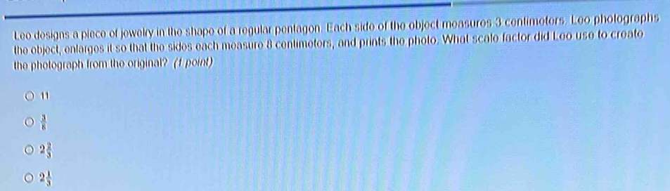 Leo designs a piece of jewelry in the shape of a regular pentagon. Each side of the object measures 3 centimotors. Leo photographs
the object, enlarges it so that the sides each measure 8 centimeters, and prints the photo. What scale factor did Leo use to create
the photograph from the original? (f point)
u
 3/8 
2 2/3 
2 1/3 