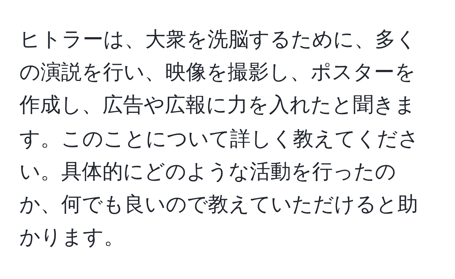 ヒトラーは、大衆を洗脳するために、多くの演説を行い、映像を撮影し、ポスターを作成し、広告や広報に力を入れたと聞きます。このことについて詳しく教えてください。具体的にどのような活動を行ったのか、何でも良いので教えていただけると助かります。