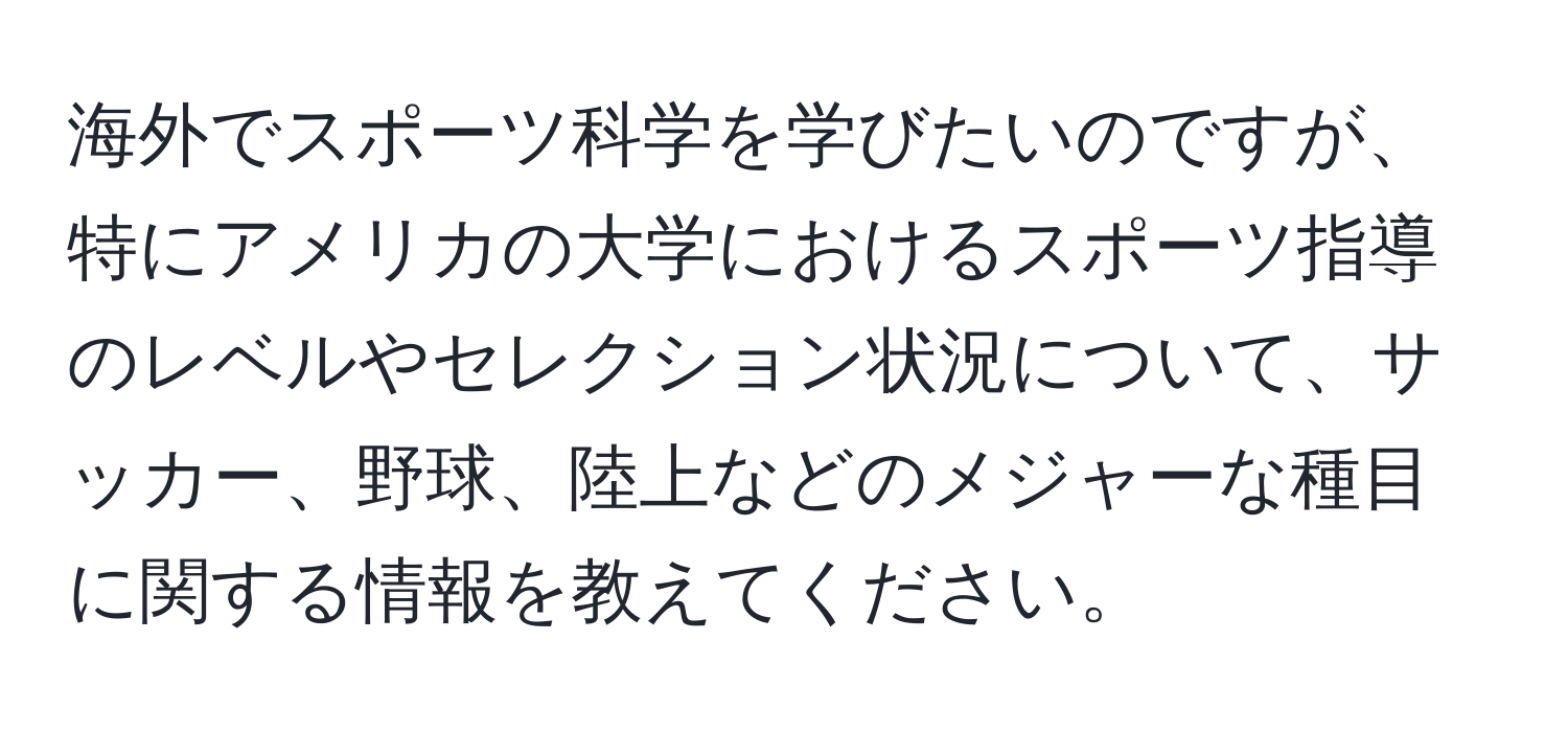 海外でスポーツ科学を学びたいのですが、特にアメリカの大学におけるスポーツ指導のレベルやセレクション状況について、サッカー、野球、陸上などのメジャーな種目に関する情報を教えてください。