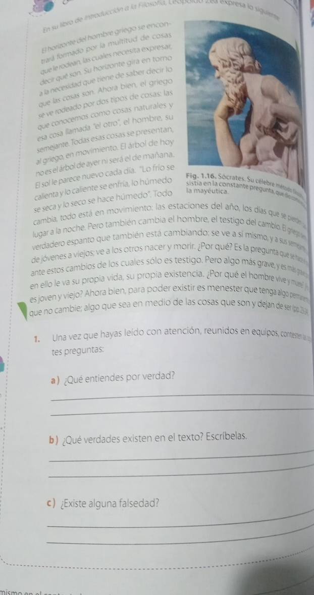 En su libro de introducción a la Filosofía, Leopordo zea expresa lo sig
El horizonte del hombre griego se encon-
trará formado por la multitud de cosas
que le rodean, las cuales nécesíta exprésar,
decir qué son. Su horizonte gira en toro
à la necesidad que tiene de saber decir lo
que las cosas son. Ahora bien, el griego
se ve rodeado por dos tipós de cosas: las
que conocemos como cosas naturales y
esa cosa llamada 'el otro", el hombre, su
semejante. Todas esas cosas se presentan,
al griego, en movimiento. El árbol de hoy
no es el árbol de ayer ni será el de mañana.
El sol le parece nuevo cada día. "Lo frío se
es. Su célebre méd lin)
calienta y lo caliente se enfría, lo húmedo  sist  n   constante pregunta ue   n 
se seca y lo seco se hace húmedo". Todo la mayéutica.
cambia, todo está en movimiento: las estaciones del año, los días que se pierde  
lugar a la noche. Pero también cambia el hombre, el testigo del camblo. El grere
verdadero espanto que también está cambiando; se ve a sí mismo, y a sus semem
de jóvenes a viejos; ve a los otros nacer y morir. ¿Por qué? Es la pregunta que se hi
ante estos cambios de los cuales sólo es testigo. Pero algo más grave, y es más gravs
en ello le va su propia vida, su propía existencia. ¿Por qué el hombre vive y muere J
es joven y viejo? Ahora bien, para poder existir es menester que tenga algo permaren
que no cambie; algo que sea en medio de las cosas que son y dejan de ser (pp. 23
1.  Una vez que hayas leído con atención, reunidos en equipos, contester las 
tes preguntas:
a) ¿Qué entiendes por verdad?
_
_
_
b) ¿Qué verdades existen en el texto? Escríbelas.
_
_
c ¿Existe alguna falsedad?
_